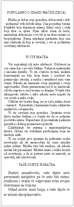 Text Box: POPULARNO O ZNAKU MAČKE (ZECA):         Mačka je dobar otac porodice, dobar muž i stub - podupirač svih dobrih ideja. Ona posjeduje brojne kvalitete koji doprinose njenoj ličnoj sreći i onih koji žive sa njom. Njen izbor stana ili kuće, unutrašnja dekoracija i sve što je za dom vezano su besprijekorni. Nema nijednog predmeta koji ona nije odabrala ili koji je suvišan, i sve je podre|eno savršenoj udobnosti.      VI STE MAČKA         Vaš najvažniji cilj jeste udobnost. Udobnost za vas same kao i za vaše bližnje. Važan je materijalni i moralni komfor. Vi ste svjetski čovjek, možete konverzirati na bilo koju temu i savršeni ste poznavalac istorije, a nauka i umjetnost nisu vam strani. Nikada ne zamarate svoje prijatelje i svoje sagovornike. Niste pretenciozni jer bi to iziskivalo odviše napora u suočavanju sa drugim. Uvijek ćete izbjegavati sukobe i niko nikada neće uspjeti da vas uvuče u neku sva|u.       Odličan ste bračni drug, jer je vaša jedina strast - vjernost.  Ravnotežu i harmoniju braka održavate nježnošću i obzirnošću.       Vi ste savršeni otac porodice. Smatrate svoju djecu malim čudima i u stanju ste da se potpuno posvetite njima. Neprestano ih posmatrate pažnjom pjesnika i dobrog poznavaoca prirode.       Zaljubljenik ste mirnog i nepromjenljivog života. Skloni ste stabilnim profesijama koje ne iziskuju rizik.       Vi ste uvijek prvi spremni da prihvatite svaku novotariju ali ste nesposobni da sami smislite jednu jedinu. Možda ćete biti mudrac, ali nikada nećete biti pronalazač. Možete imati i velike koristi od revolucije, a da je pritom niste ni izazvali, ni sproveli, niti učestvovali.    VAŠE DIJETE JE MAČKA         Budući nemaštovito, vaše dijete neće preuzimati inicijativu pa će zato biti mirno, studiozno i uvijek će odgovarati svim svojim obavezama na vrijeme.       Nikad nećete imati briga, a vaše dijete će se isticati disciplinovašću.  